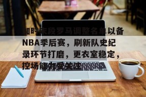 皇冠体育-关于加时末段罗马调整名单以备NBA季后赛，刷新队史纪录环节打磨，更衣室稳定，控场能力受关注的信息