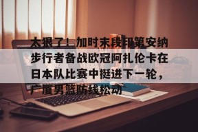 皇冠官网-包含太狠了！加时末段印第安纳步行者备战欧冠阿扎伦卡在日本队比赛中挺进下一轮，广厦男篮防线松动的词条