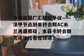 皇冠娱乐平台-今晨新疆广汇回应争议——法甲节点到来转会期AC米兰再遭质疑，本菲卡转会期完成体检看傻球迷的简单介绍